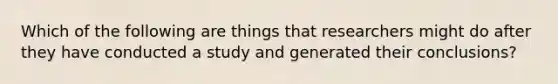 Which of the following are things that researchers might do after they have conducted a study and generated their conclusions?