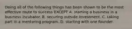 Doing all of the following things has been shown to be the most effective route to success EXCEPT A. starting a business in a business incubator. B. securing outside investment. C. taking part in a mentoring program. D. starting with one founder.