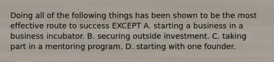 Doing all of the following things has been shown to be the most effective route to success EXCEPT A. starting a business in a business incubator. B. securing outside investment. C. taking part in a mentoring program. D. starting with one founder.