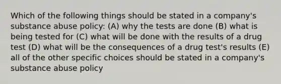 Which of the following things should be stated in a company's substance abuse policy: (A) why the tests are done (B) what is being tested for (C) what will be done with the results of a drug test (D) what will be the consequences of a drug test's results (E) all of the other specific choices should be stated in a company's substance abuse policy