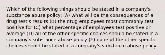 Which of the following things should be stated in a company's substance abuse policy: (A) what will be the consequences of a drug test's results (B) the drug employees most commonly test positive for (C) what percentage of employees test positive on average (D) all of the other specific choices should be stated in a company's substance abuse policy (E) none of the other specific choices should be stated in a company's substance abuse policy