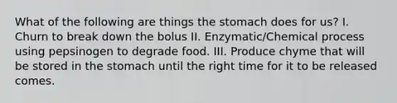 What of the following are things <a href='https://www.questionai.com/knowledge/kLccSGjkt8-the-stomach' class='anchor-knowledge'>the stomach</a> does for us? I. Churn to break down the bolus II. Enzymatic/Chemical process using pepsinogen to degrade food. III. Produce chyme that will be stored in the stomach until the right time for it to be released comes.