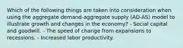 Which of the following things are taken into consideration when using the aggregate demand-aggregate supply (AD-AS) model to illustrate growth and changes in the economy? - Social capital and goodwill. - The speed of change from expansions to recessions. - Increased labor productivity.