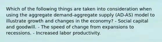 Which of the following things are taken into consideration when using the aggregate demand-aggregate supply (AD-AS) model to illustrate growth and changes in the economy? - Social capital and goodwill. - The speed of change from expansions to recessions. - Increased labor productivity.