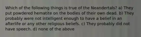 Which of the following things is true of the Neandertals? a) They put powdered hematite on the bodies of their own dead. b) They probably were not intelligent enough to have a belief in an afterlife or any other religious beliefs. c) They probably did not have speech. d) none of the above