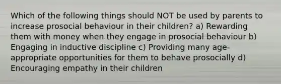 Which of the following things should NOT be used by parents to increase prosocial behaviour in their children? a) Rewarding them with money when they engage in prosocial behaviour b) Engaging in inductive discipline c) Providing many age-appropriate opportunities for them to behave prosocially d) Encouraging empathy in their children