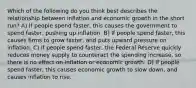 Which of the following do you think best describes the relationship between inflation and economic growth in the short run? A) If people spend faster, this causes the government to spend faster, pushing up inflation. B) If people spend faster, this causes firms to grow faster, and puts upward pressure on inflation. C) If people spend faster, the Federal Reserve quickly reduces money supply to counteract the spending increase, so there is no effect on inflation or economic growth. D) If people spend faster, this causes economic growth to slow down, and causes inflation to rise.