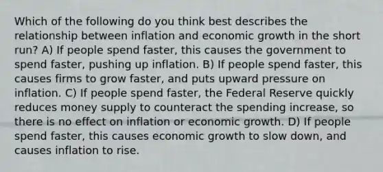 Which of the following do you think best describes the relationship between inflation and economic growth in the short run? A) If people spend faster, this causes the government to spend faster, pushing up inflation. B) If people spend faster, this causes firms to grow faster, and puts upward pressure on inflation. C) If people spend faster, the Federal Reserve quickly reduces money supply to counteract the spending increase, so there is no effect on inflation or economic growth. D) If people spend faster, this causes economic growth to slow down, and causes inflation to rise.