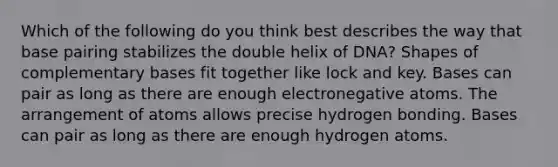 Which of the following do you think best describes the way that base pairing stabilizes the double helix of DNA? Shapes of complementary bases fit together like lock and key. Bases can pair as long as there are enough electronegative atoms. The arrangement of atoms allows precise hydrogen bonding. Bases can pair as long as there are enough hydrogen atoms.