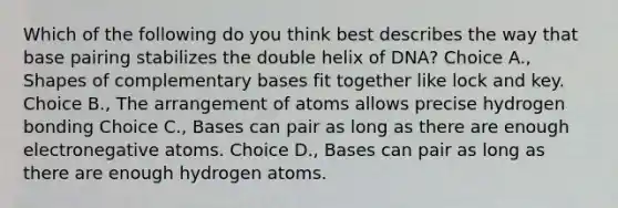 Which of the following do you think best describes the way that base pairing stabilizes the double helix of DNA? Choice A., Shapes of complementary bases fit together like lock and key. Choice B., The arrangement of atoms allows precise hydrogen bonding Choice C., Bases can pair as long as there are enough electronegative atoms. Choice D., Bases can pair as long as there are enough hydrogen atoms.