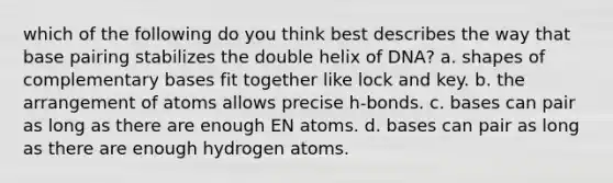 which of the following do you think best describes the way that base pairing stabilizes the double helix of DNA? a. shapes of complementary bases fit together like lock and key. b. the arrangement of atoms allows precise h-bonds. c. bases can pair as long as there are enough EN atoms. d. bases can pair as long as there are enough hydrogen atoms.