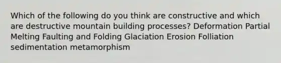 Which of the following do you think are constructive and which are destructive mountain building processes? Deformation Partial Melting Faulting and Folding Glaciation Erosion Folliation sedimentation metamorphism