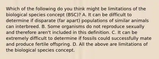 Which of the following do you think might be limitations of the biological species concept (BSC)? A. It can be difficult to determine if disparate (far apart) populations of similar animals can interbreed. B. Some organisms do not reproduce sexually and therefore aren't included in this definition. C. It can be extremely difficult to determine if fossils could successfully mate and produce fertile offspring. D. All the above are limitations of the biological species concept.