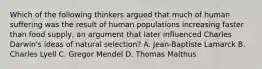 Which of the following thinkers argued that much of human suffering was the result of human populations increasing faster than food supply, an argument that later influenced Charles Darwin's ideas of natural selection? A. Jean-Baptiste Lamarck B. Charles Lyell C. Gregor Mendel D. Thomas Malthus