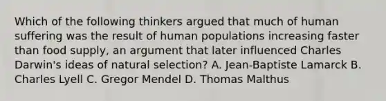 Which of the following thinkers argued that much of human suffering was the result of human populations increasing faster than food supply, an argument that later influenced Charles Darwin's ideas of natural selection? A. Jean-Baptiste Lamarck B. Charles Lyell C. Gregor Mendel D. Thomas Malthus