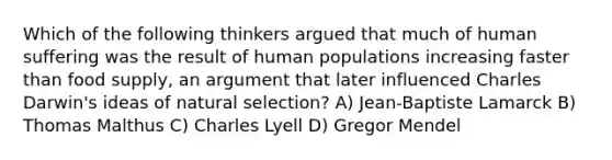 Which of the following thinkers argued that much of human suffering was the result of human populations increasing faster than food supply, an argument that later influenced Charles Darwin's ideas of natural selection? A) Jean-Baptiste Lamarck B) Thomas Malthus C) Charles Lyell D) Gregor Mendel