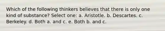 Which of the following thinkers believes that there is only one kind of substance? Select one: a. Aristotle. b. Descartes. c. Berkeley. d. Both a. and c. e. Both b. and c.