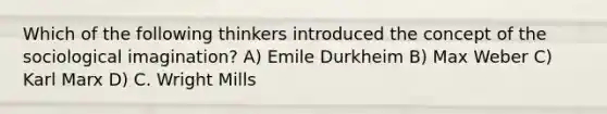 Which of the following thinkers introduced the concept of the sociological imagination? A) Emile Durkheim B) Max Weber C) Karl Marx D) C. Wright Mills