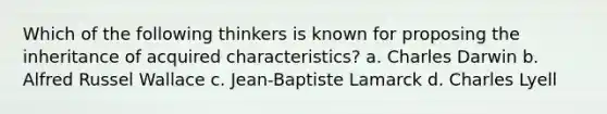 Which of the following thinkers is known for proposing the inheritance of acquired characteristics? a. Charles Darwin b. Alfred Russel Wallace c. Jean-Baptiste Lamarck d. Charles Lyell