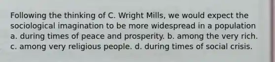 Following the thinking of C. Wright Mills, we would expect the sociological imagination to be more widespread in a population a. during times of peace and prosperity. b. among the very rich. c. among very religious people. d. during times of social crisis.