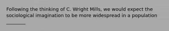 Following the thinking of C. Wright Mills, we would expect the sociological imagination to be more widespread in a population ________