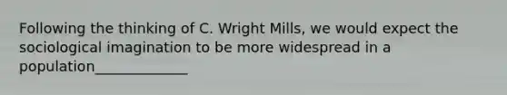 Following the thinking of C. Wright Mills, we would expect the sociological imagination to be more widespread in a population_____________