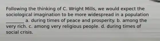 Following the thinking of C. Wright Mills, we would expect the sociological imagination to be more widespread in a population ________ a. during times of peace and prosperity. b. among the very rich. c. among very religious people. d. during times of social crisis.