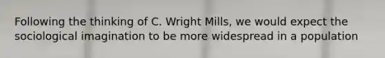 Following the thinking of C. Wright Mills, we would expect the sociological imagination to be more widespread in a population