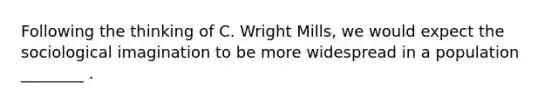 Following the thinking of C. Wright Mills, we would expect the sociological imagination to be more widespread in a population ________ .