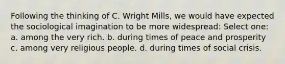 Following the thinking of C. Wright Mills, we would have expected the sociological imagination to be more widespread: Select one: a. among the very rich. b. during times of peace and prosperity c. among very religious people. d. during times of social crisis.