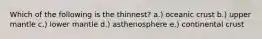 Which of the following is the thinnest? a.) oceanic crust b.) upper mantle c.) lower mantle d.) asthenosphere e.) continental crust