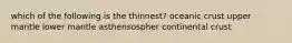 which of the following is the thinnest? oceanic crust upper mantle lower mantle asthensospher continental crust