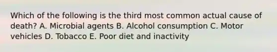 Which of the following is the third most common actual cause of death? A. Microbial agents B. Alcohol consumption C. Motor vehicles D. Tobacco E. Poor diet and inactivity