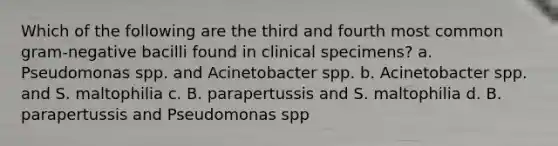 Which of the following are the third and fourth most common gram-negative bacilli found in clinical specimens? a. Pseudomonas spp. and Acinetobacter spp. b. Acinetobacter spp. and S. maltophilia c. B. parapertussis and S. maltophilia d. B. parapertussis and Pseudomonas spp