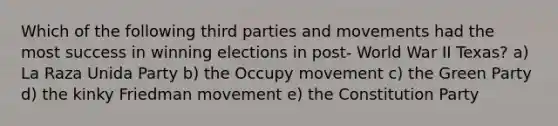 Which of the following third parties and movements had the most success in winning elections in post- World War II Texas? a) La Raza Unida Party b) the Occupy movement c) the Green Party d) the kinky Friedman movement e) the Constitution Party