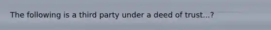 The following is a third party under a deed of trust...?