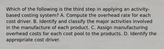 Which of the following is the third step in applying an activity-based costing system? A. Compute the overhead rate for each cost driver. B. Identify and classify the major activities involved in the manufacture of each product. C. Assign manufacturing overhead costs for each cost pool to the products. D. Identify the appropriate cost driver.