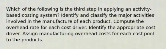 Which of the following is the third step in applying an activity-based costing system? Identify and classify the major activities involved in the manufacture of each product. Compute the overhead rate for each cost driver. Identify the appropriate cost driver. Assign manufacturing overhead costs for each cost pool to the products.