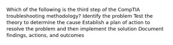 Which of the following is the third step of the CompTIA troubleshooting methodology? Identify the problem Test the theory to determine the cause Establish a plan of action to resolve the problem and then implement the solution Document findings, actions, and outcomes