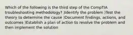 Which of the following is the third step of the CompTIA troubleshooting methodology? )Identify the problem )Test the theory to determine the cause )Document findings, actions, and outcomes )Establish a plan of action to resolve the problem and then implement the solution