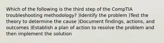 Which of the following is the third step of the CompTIA troubleshooting methodology? )Identify the problem )Test the theory to determine the cause )Document findings, actions, and outcomes )Establish a plan of action to resolve the problem and then implement the solution