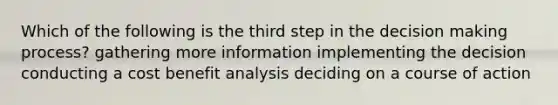 Which of the following is the third step in the decision making process? gathering more information implementing the decision conducting a cost benefit analysis deciding on a course of action