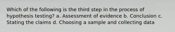 Which of the following is the third step in the process of hypothesis testing? a. Assessment of evidence b. Conclusion c. Stating the claims d. Choosing a sample and collecting data