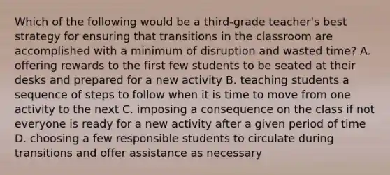 Which of the following would be a third-grade teacher's best strategy for ensuring that transitions in the classroom are accomplished with a minimum of disruption and wasted time? A. offering rewards to the first few students to be seated at their desks and prepared for a new activity B. teaching students a sequence of steps to follow when it is time to move from one activity to the next C. imposing a consequence on the class if not everyone is ready for a new activity after a given period of time D. choosing a few responsible students to circulate during transitions and offer assistance as necessary