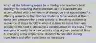 which of the following would be a third-grade teacher's best strategy for ensuring that transitions in the classroom are accomplished with a minimum of disruption and wasted time? a. offering rewards to the first few students to be seated at their desks and prepared for a new activity b. teaching students a sequence of steps to follow when it is time to move from one activity to the next c. imposing a consequence on the class if not everyone is ready for a new activity after a given period of time. d. choosing a few responsible students to circulate during transitions and offer assistance as necessary