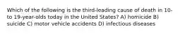 Which of the following is the third-leading cause of death in 10- to 19-year-olds today in the United States? A) homicide B) suicide C) motor vehicle accidents D) infectious diseases