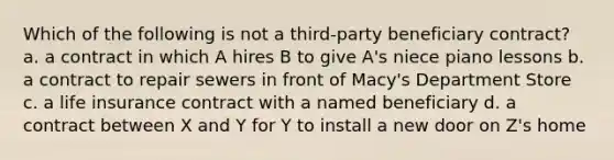 Which of the following is not a third-party beneficiary contract? a. a contract in which A hires B to give A's niece piano lessons b. a contract to repair sewers in front of Macy's Department Store c. a life insurance contract with a named beneficiary d. a contract between X and Y for Y to install a new door on Z's home