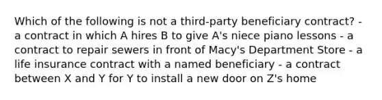 Which of the following is not a third-party beneficiary contract?​ - a contract in which A hires B to give A's niece piano lessons​ - a contract to repair sewers in front of Macy's Department Store​ - a life insurance contract with a named beneficiary​ - a contract between X and Y for Y to install a new door on Z's home