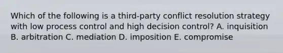 Which of the following is a third-party conflict resolution strategy with low process control and high decision control? A. inquisition B. arbitration C. mediation D. imposition E. compromise