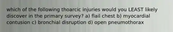 which of the following thoarcic injuries would you LEAST likely discover in the primary survey? a) flail chest b) myocardial contusion c) bronchial disruption d) open pneumothorax